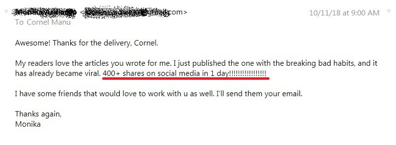 Awesome! Thanks for delivery, Cornel. My readers love the articles you wrote for me. I just published the one with the breaking bad habits, and it has already became viral. 400+ shares on social media in 1 day! I have some friends that would love to work with you as well. I'll send them your email. Thanks again, Monika