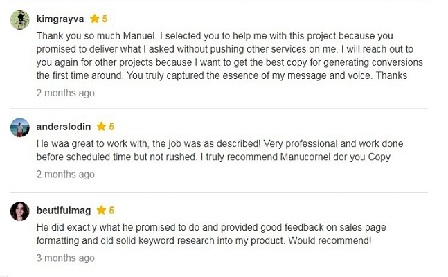 Thank you so much Manuel, I selected you to help me with this project because you promised to deliver what I asked without pushing other services on me. I will reach out to you again for other projects because I want to get the best copy for generating conversions the first time around. You truly captured the essence of my message and voice. Thanks. He was great to work with, the job was as described! Very professional and work done before scheduled time but not rushed. I truly recommend Manucornel for your Copy. He did exactly what he promised to do and provided good feedback on sales page formatting and did solid keyword research into my product. Would recommend!