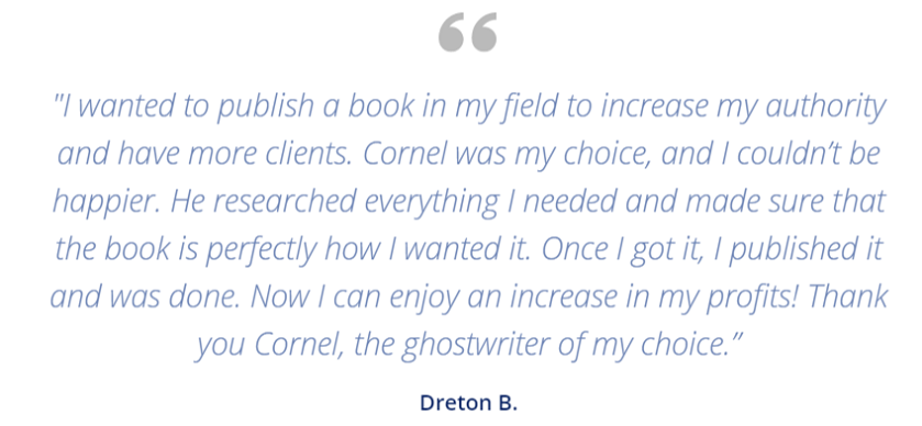 “I wanted to publish a book in my field to increase my authority and have more clients. Cornel was my choice, and I couldn’t be happier. He researched everything I needed and made sure that the book is perfectly how I wanted it. Once I got it, I published it and was done. Now I can enjoy an increase in my profits! Thank you Cornel, the ghostwriter of my choice.” - Dreton B.