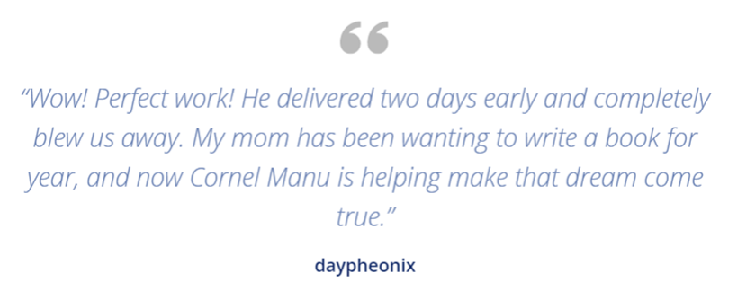 “Wow! Perfect work! He delivered two days early and completely blew us away. My mom has been wanting to write a book for year, and now Cornel Manu is helping make that dream come true.” - daypheonix